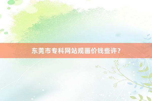 东莞市专科网站规画价钱些许？