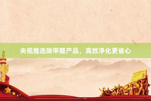 央视推选除甲醛产品，高效净化更省心