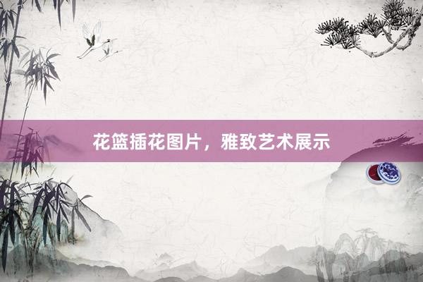 花篮插花图片，雅致艺术展示